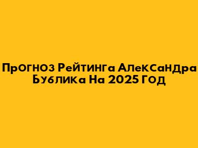 Прогноз Рейтинга Александра Бублика На 2025 Год