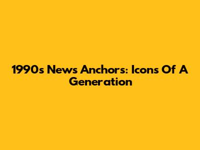 1990s News Anchors: Icons Of A Generation