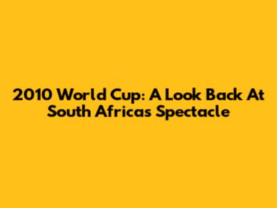 2010 World Cup: A Look Back At South Africa's Spectacle