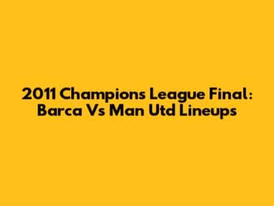 2011 Champions League Final: Barca Vs Man Utd Lineups