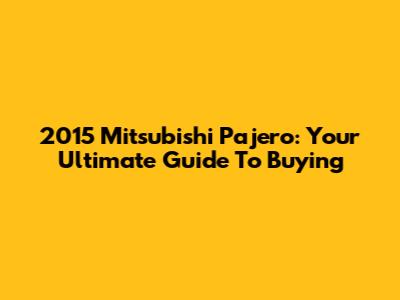 2015 Mitsubishi Pajero: Your Ultimate Guide To Buying