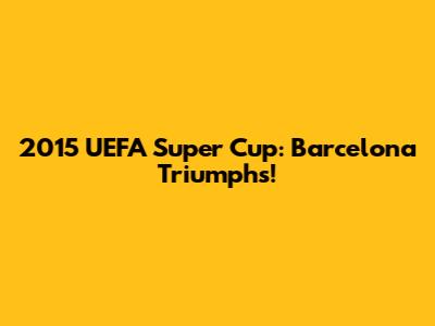 2015 UEFA Super Cup: Barcelona Triumphs!