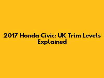 2017 Honda Civic: UK Trim Levels Explained