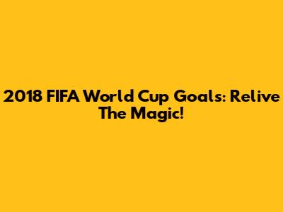 2018 FIFA World Cup Goals: Relive The Magic!