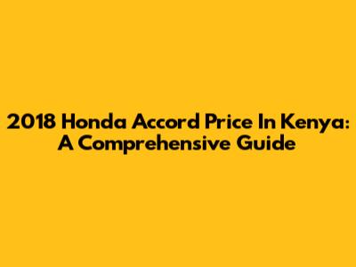 2018 Honda Accord Price In Kenya: A Comprehensive Guide