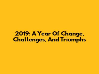 2019: A Year Of Change, Challenges, And Triumphs