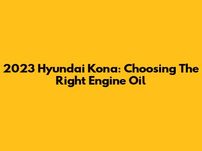 2023 Hyundai Kona: Choosing The Right Engine Oil