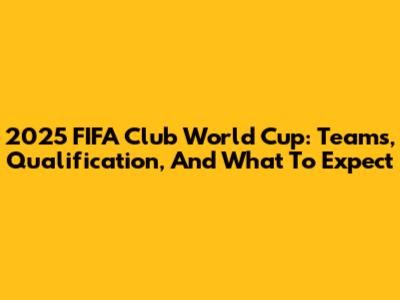 2025 FIFA Club World Cup: Teams, Qualification, And What To Expect