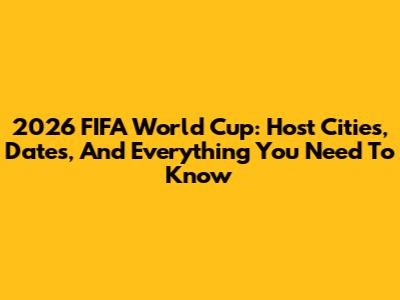 2026 FIFA World Cup: Host Cities, Dates, And Everything You Need To Know