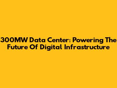 300MW Data Center: Powering The Future Of Digital Infrastructure