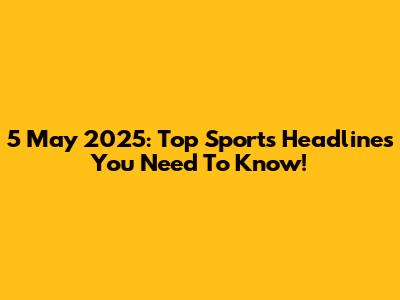 5 May 2025: Top Sports Headlines You Need To Know!
