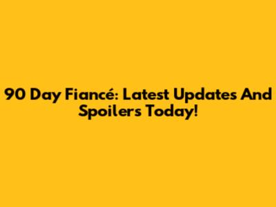 90 Day Fiancé: Latest Updates And Spoilers Today!
