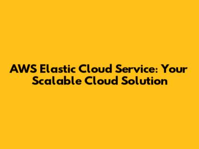 AWS Elastic Cloud Service: Your Scalable Cloud Solution