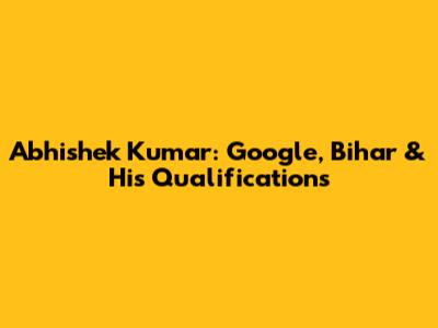 Abhishek Kumar: Google, Bihar & His Qualifications