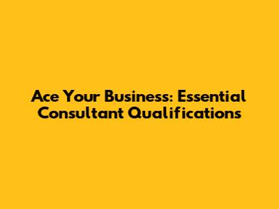 Ace Your Business: Essential Consultant Qualifications