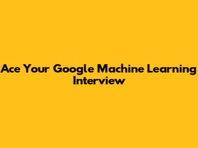 Ace Your Google Machine Learning Interview