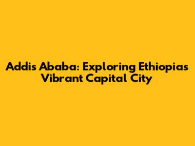 Addis Ababa: Exploring Ethiopia's Vibrant Capital City