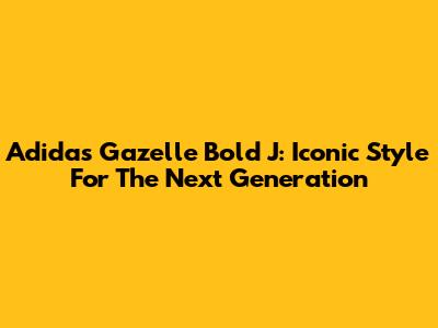 Adidas Gazelle Bold J: Iconic Style For The Next Generation