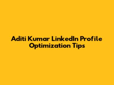 Aditi Kumar LinkedIn Profile Optimization Tips