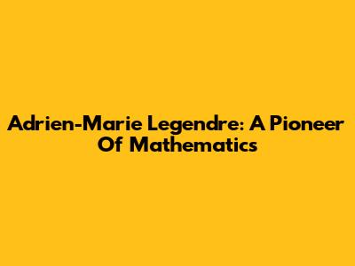 Adrien-Marie Legendre: A Pioneer Of Mathematics