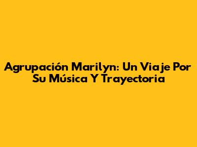 Agrupación Marilyn: Un Viaje Por Su Música Y Trayectoria