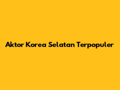Aktor Korea Selatan Terpopuler