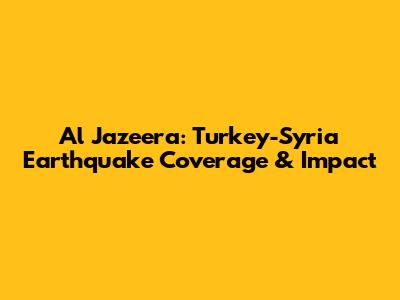 Al Jazeera: Turkey-Syria Earthquake Coverage & Impact