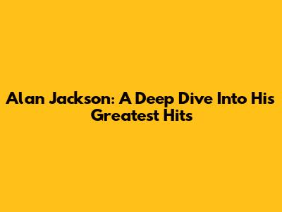 Alan Jackson: A Deep Dive Into His Greatest Hits