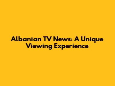 Albanian TV News: A Unique Viewing Experience