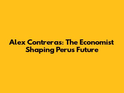 Alex Contreras: The Economist Shaping Peru's Future