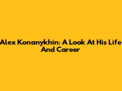 Alex Konanykhin: A Look At His Life And Career