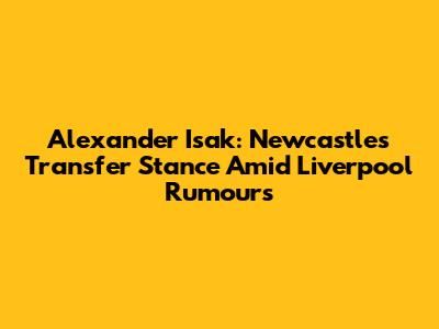 Alexander Isak: Newcastle's Transfer Stance Amid Liverpool Rumours
