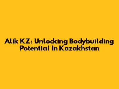 Alik KZ: Unlocking Bodybuilding Potential In Kazakhstan