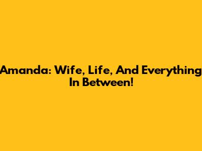 Amanda: Wife, Life, And Everything In Between!