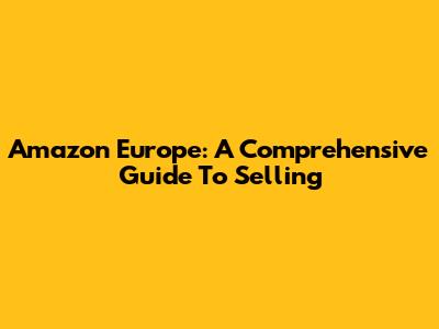 Amazon Europe: A Comprehensive Guide To Selling