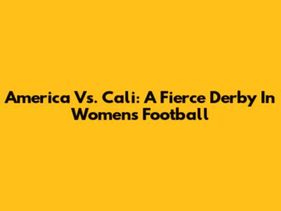 America Vs. Cali: A Fierce Derby In Women's Football
