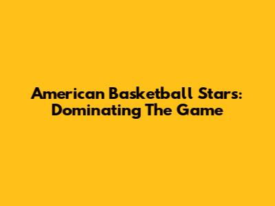 American Basketball Stars: Dominating The Game
