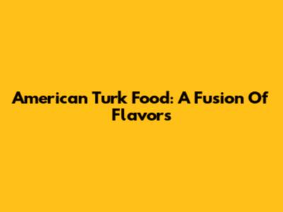 American Turk Food: A Fusion Of Flavors