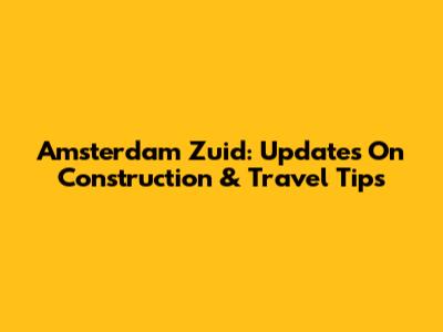Amsterdam Zuid: Updates On Construction & Travel Tips