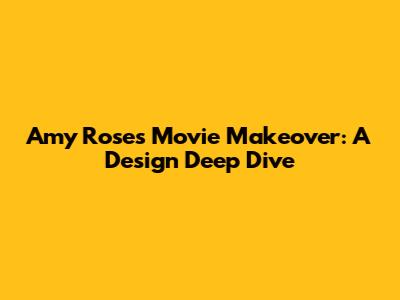Amy Rose's Movie Makeover: A Design Deep Dive