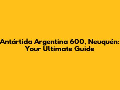 Antártida Argentina 600, Neuquén: Your Ultimate Guide