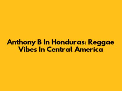 Anthony B In Honduras: Reggae Vibes In Central America