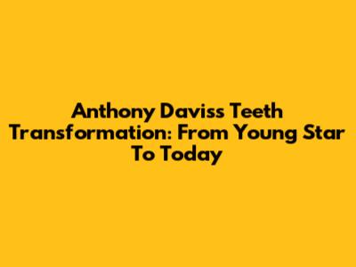 Anthony Davis's Teeth Transformation: From Young Star To Today