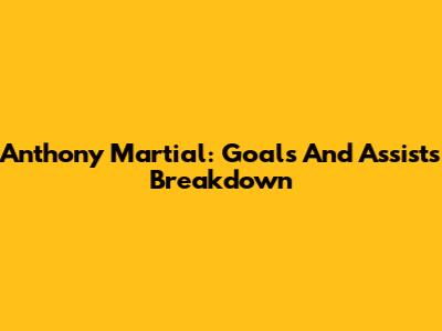 Anthony Martial: Goals And Assists Breakdown
