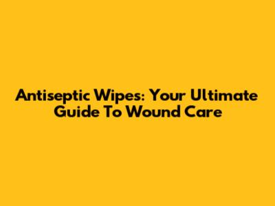 Antiseptic Wipes: Your Ultimate Guide To Wound Care