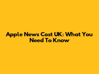 Apple News Cost UK: What You Need To Know