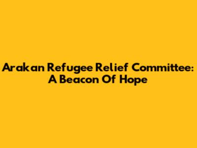 Arakan Refugee Relief Committee: A Beacon Of Hope