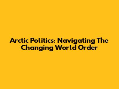 Arctic Politics: Navigating The Changing World Order