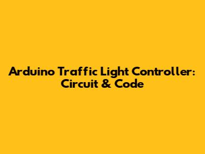 Arduino Traffic Light Controller: Circuit & Code
