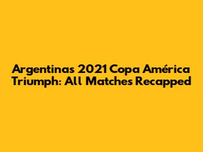 Argentina's 2021 Copa América Triumph: All Matches Recapped